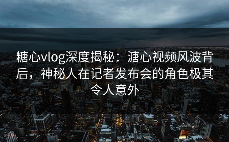 糖心vlog深度揭秘:溏心视频风波背后,神秘人在记者发布会的角色极其令人意外 糖心vlog深度揭秘:溏心视频风波背后,神秘人在记者发布会的角色极其令人意外