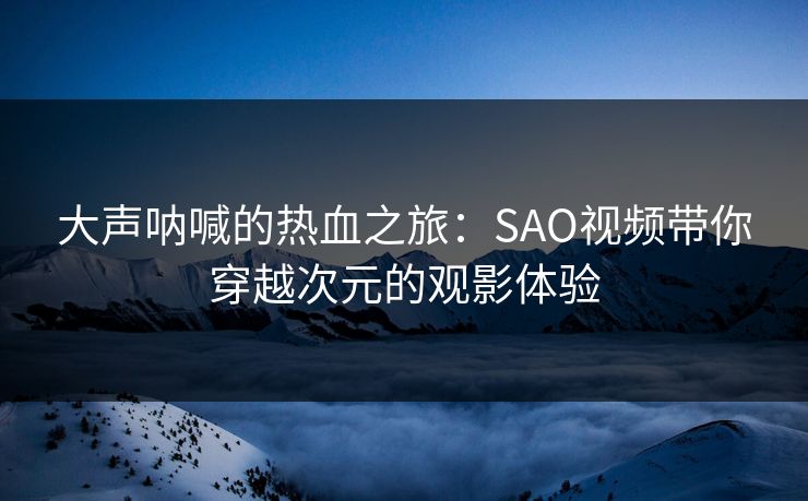 大声呐喊的热血之旅:SAO视频带你穿越次元的观影体验 大声呐喊的热血之旅:SAO视频带你穿越次元的观影体验