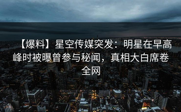 【爆料】星空传媒突发：明星在早高峰时被曝曾参与秘闻，真相大白席卷全网