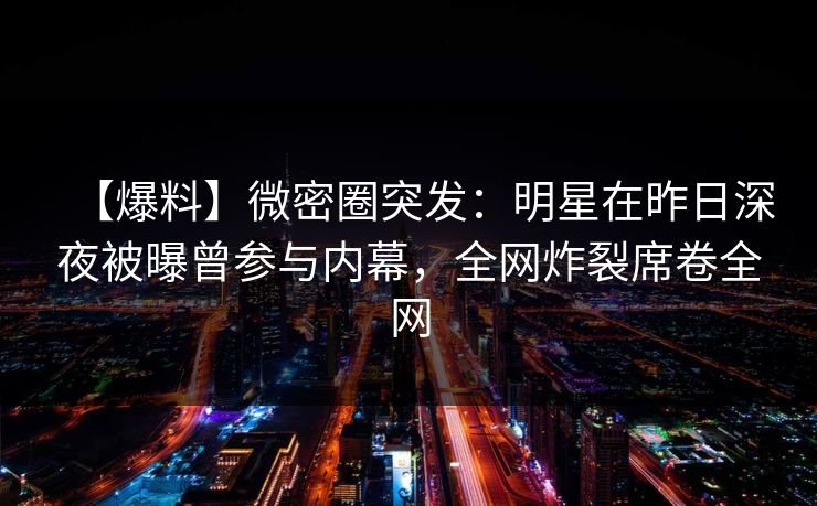 【爆料】微密圈突发:明星在昨日深夜被曝曾参与内幕,全网炸裂席卷全网 【爆料】微密圈突发:明星在昨日深夜被曝曾参与内幕,全网炸裂席卷全网