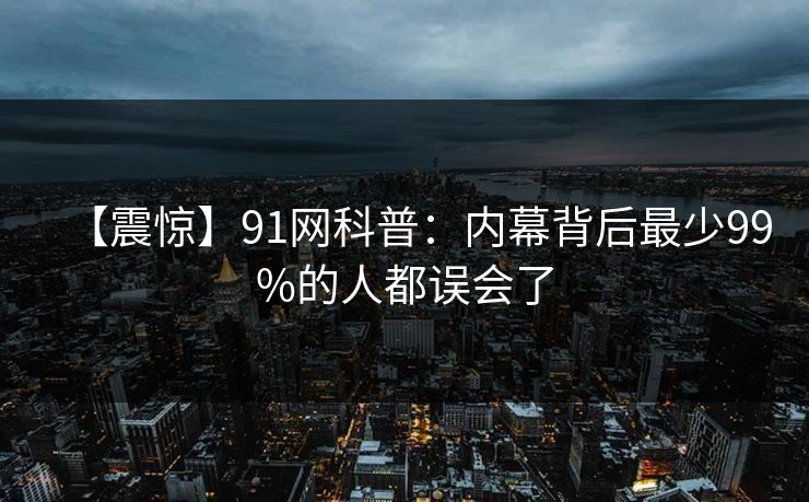 【震惊】91网科普:内幕背后最少99%的人都误会了 【震惊】91网科普:内幕背后最少99%的人都误会了
