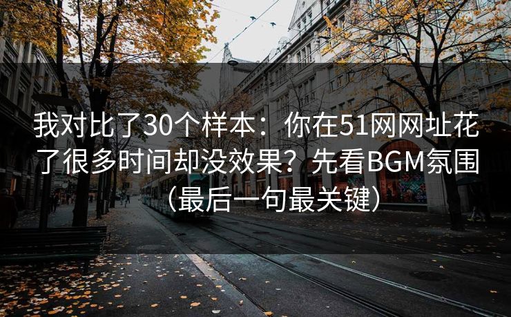 我对比了30个样本：你在51网网址花了很多时间却没效果？先看BGM氛围（最后一句最关键）