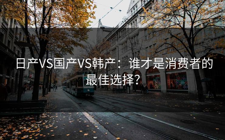 日产VS国产VS韩产：谁才是消费者的最佳选择？