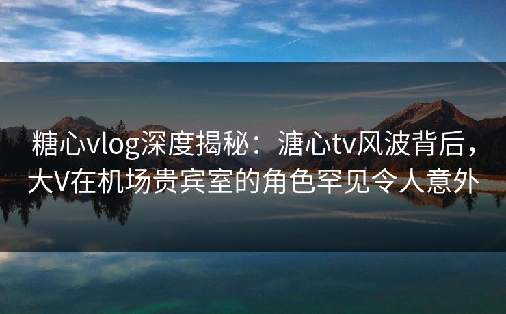 糖心vlog深度揭秘:溏心tv风波背后,大V在机场贵宾室的角色罕见令人意外 糖心vlog深度揭秘:溏心tv风波背后,大V在机场贵宾室的角色罕见令人意外
