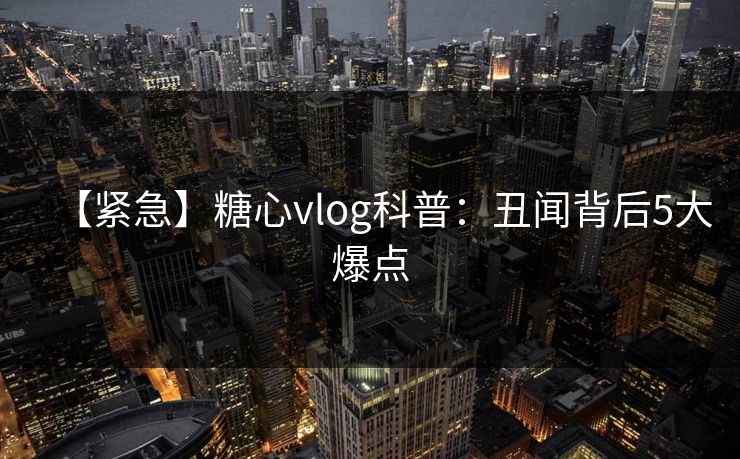 【紧急】糖心vlog科普：丑闻背后5大爆点