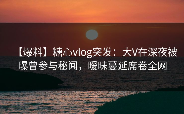 【爆料】糖心vlog突发：大V在深夜被曝曾参与秘闻，暧昧蔓延席卷全网