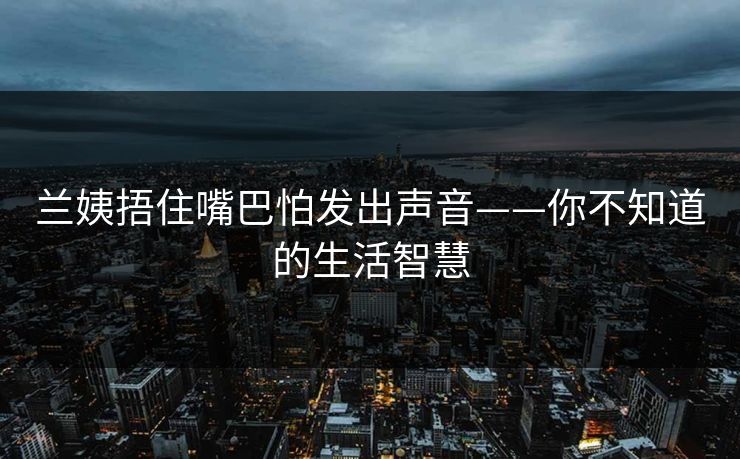 兰姨捂住嘴巴怕发出声音——你不知道的生活智慧