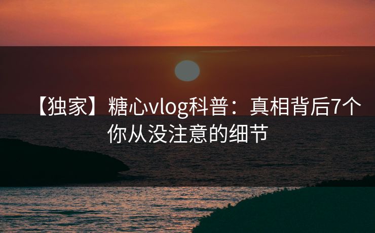 【独家】糖心vlog科普:真相背后7个你从没注意的细节 【独家】糖心vlog科普:真相背后7个你从没注意的细节