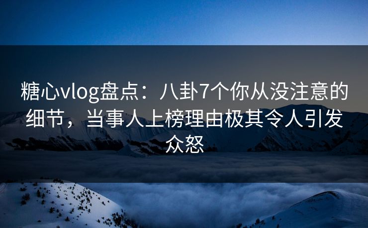 糖心vlog盘点：八卦7个你从没注意的细节，当事人上榜理由极其令人引发众怒