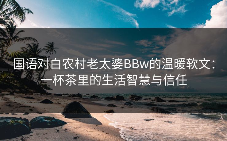 国语对白农村老太婆BBw的温暖软文：一杯茶里的生活智慧与信任