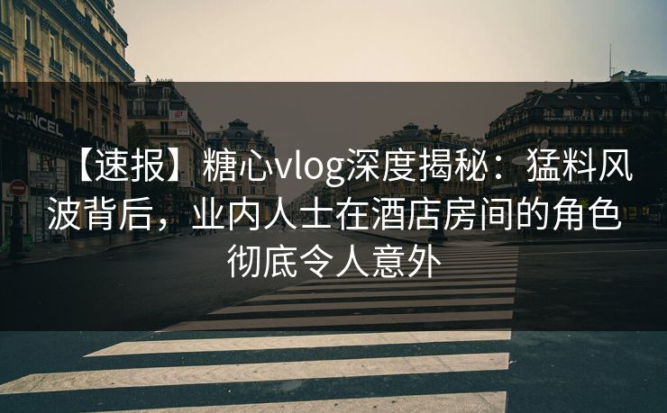 【速报】糖心vlog深度揭秘:猛料风波背后,业内人士在酒店房间的角色彻底令人意外 【速报】糖心vlog深度揭秘:猛料风波背后,业内人士在酒店房间的角色彻底令人意外