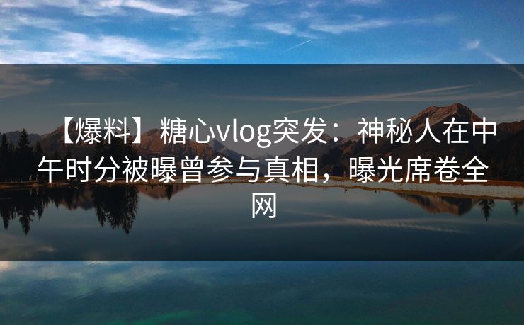 【爆料】糖心vlog突发：神秘人在中午时分被曝曾参与真相，曝光席卷全网