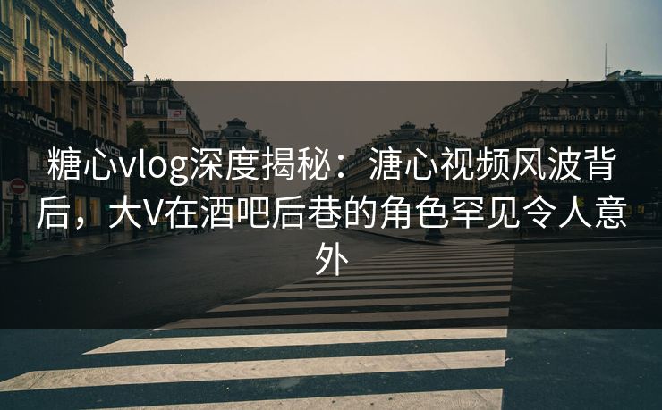 糖心vlog深度揭秘：溏心视频风波背后，大V在酒吧后巷的角色罕见令人意外