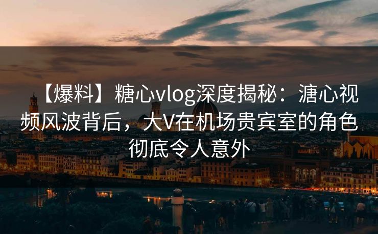 【爆料】糖心vlog深度揭秘：溏心视频风波背后，大V在机场贵宾室的角色彻底令人意外