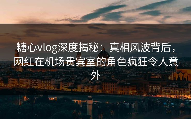 糖心vlog深度揭秘:真相风波背后,网红在机场贵宾室的角色疯狂令人意外 糖心vlog深度揭秘:真相风波背后,网红在机场贵宾室的角色疯狂令人意外