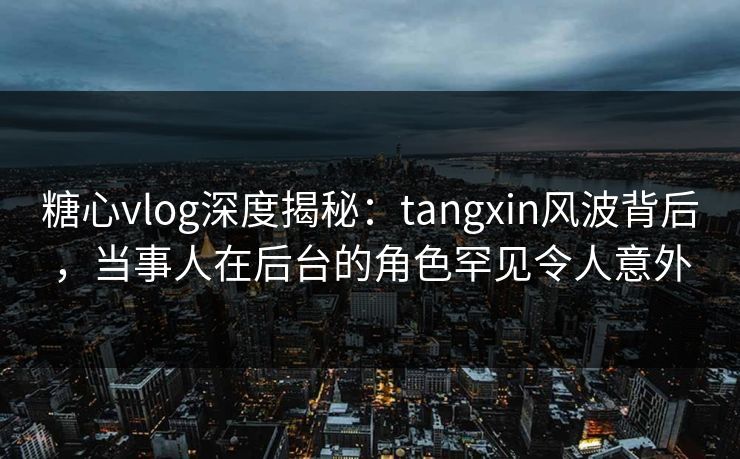 糖心vlog深度揭秘：tangxin风波背后，当事人在后台的角色罕见令人意外