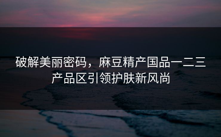 破解美丽密码，麻豆精产国品一二三产品区引领护肤新风尚