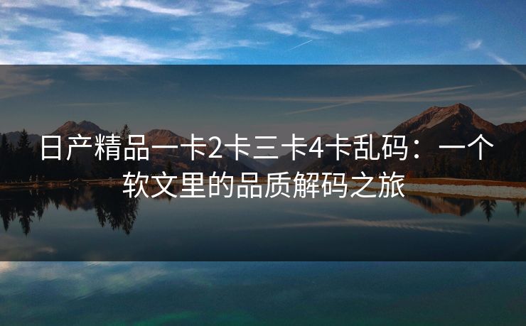 日产精品一卡2卡三卡4卡乱码：一个软文里的品质解码之旅