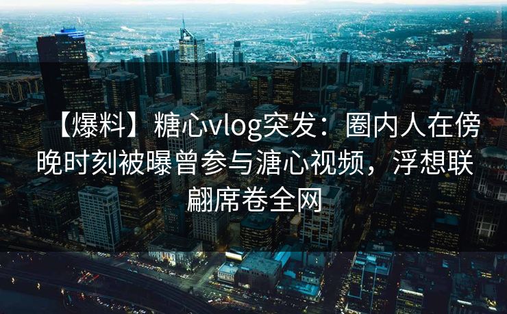 【爆料】糖心vlog突发：圈内人在傍晚时刻被曝曾参与溏心视频，浮想联翩席卷全网