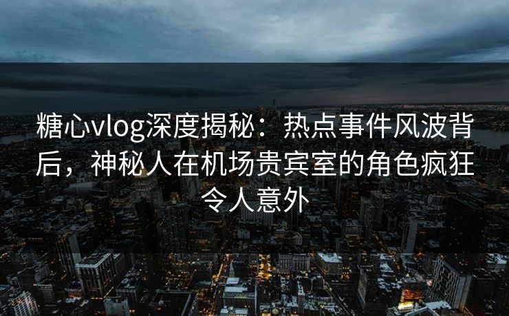 糖心vlog深度揭秘：热点事件风波背后，神秘人在机场贵宾室的角色疯狂令人意外