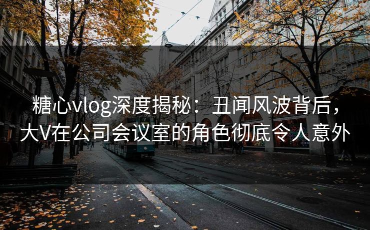 糖心vlog深度揭秘：丑闻风波背后，大V在公司会议室的角色彻底令人意外