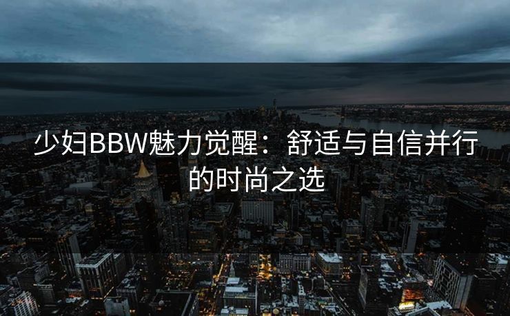 少妇BBW魅力觉醒：舒适与自信并行的时尚之选