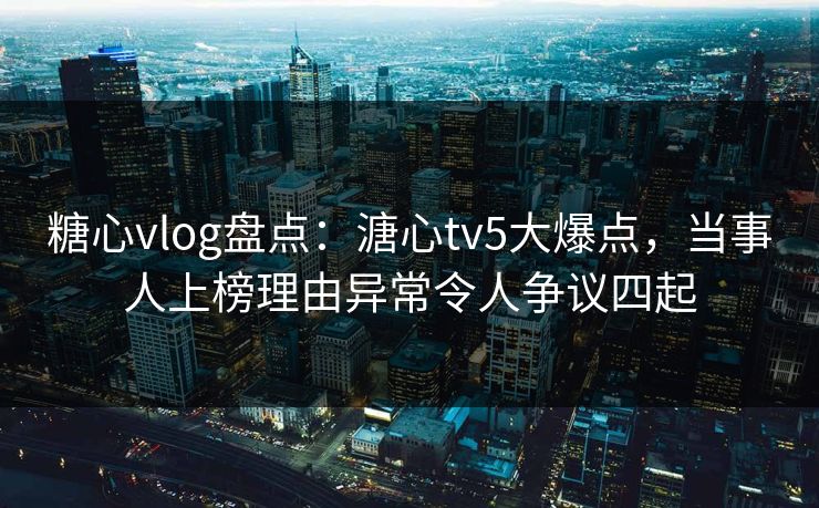 糖心vlog盘点:溏心tv5大爆点,当事人上榜理由异常令人争议四起 糖心vlog盘点:溏心tv5大爆点,当事人上榜理由异常令人争议四起