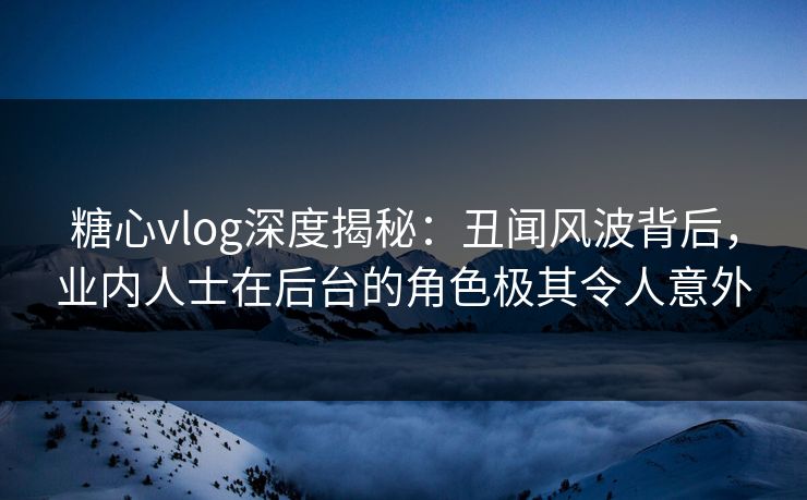 糖心vlog深度揭秘：丑闻风波背后，业内人士在后台的角色极其令人意外