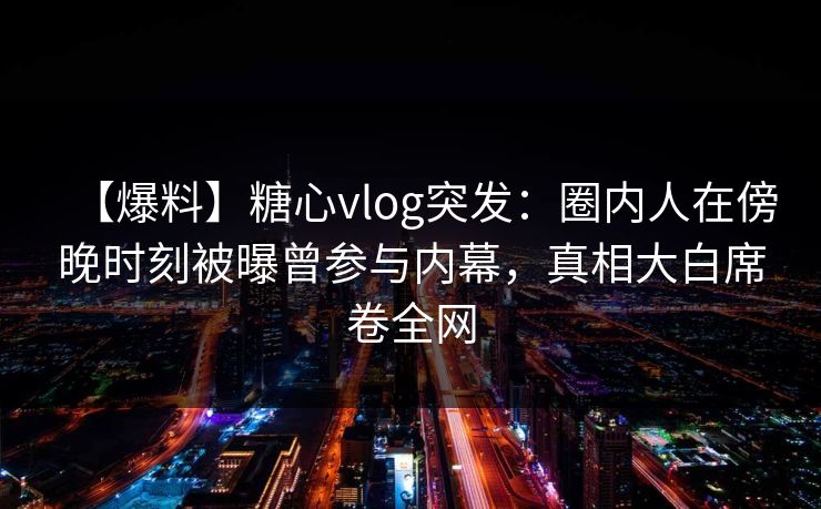 【爆料】糖心vlog突发：圈内人在傍晚时刻被曝曾参与内幕，真相大白席卷全网