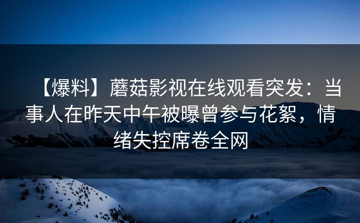 【爆料】蘑菇影视在线观看突发:当事人在昨天中午被曝曾参与花絮,情绪失控席卷全网 【爆料】蘑菇影视在线观看突发:当事人在昨天中午被曝曾参与花絮,情绪失控席卷全网