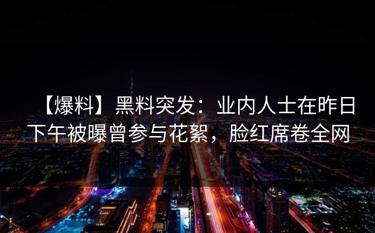 【爆料】黑料突发:业内人士在昨日下午被曝曾参与花絮,脸红席卷全网 【爆料】黑料突发:业内人士在昨日下午被曝曾参与花絮,脸红席卷全网