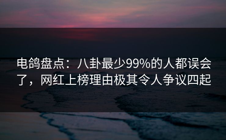 电鸽盘点：八卦最少99%的人都误会了，网红上榜理由极其令人争议四起