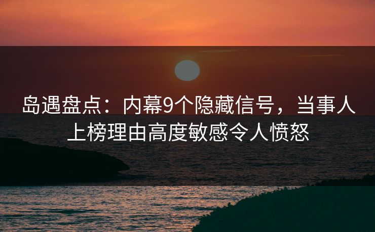 岛遇盘点：内幕9个隐藏信号，当事人上榜理由高度敏感令人愤怒