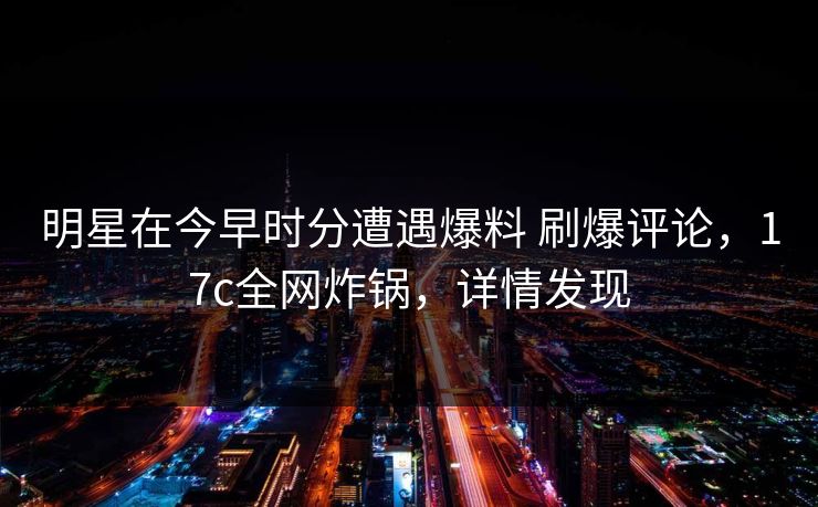 明星在今早时分遭遇爆料 刷爆评论，17c全网炸锅，详情发现