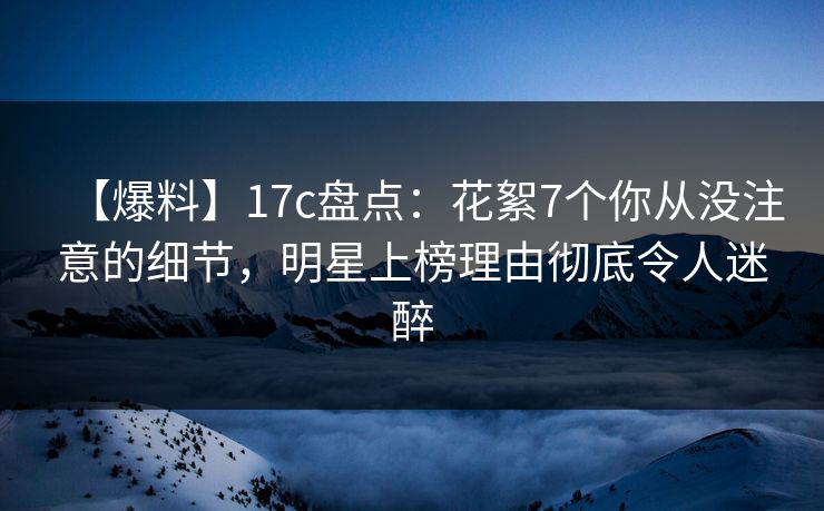 【爆料】17c盘点：花絮7个你从没注意的细节，明星上榜理由彻底令人迷醉