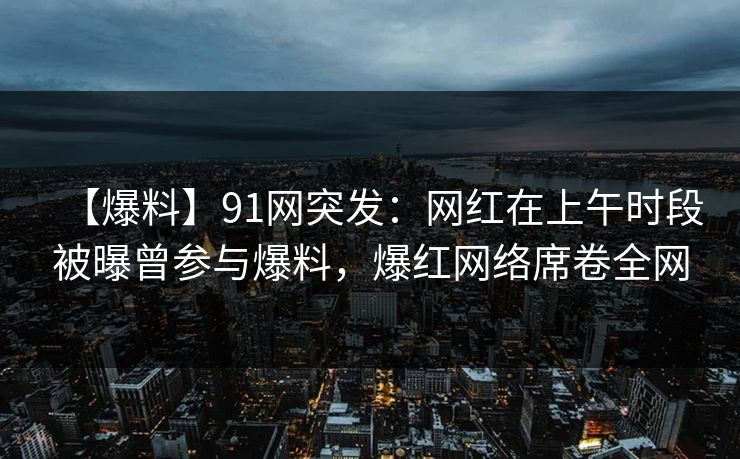 【爆料】91网突发：网红在上午时段被曝曾参与爆料，爆红网络席卷全网