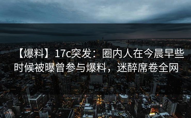 【爆料】17c突发：圈内人在今晨早些时候被曝曾参与爆料，迷醉席卷全网
