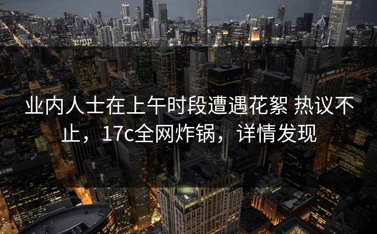 业内人士在上午时段遭遇花絮 热议不止，17c全网炸锅，详情发现