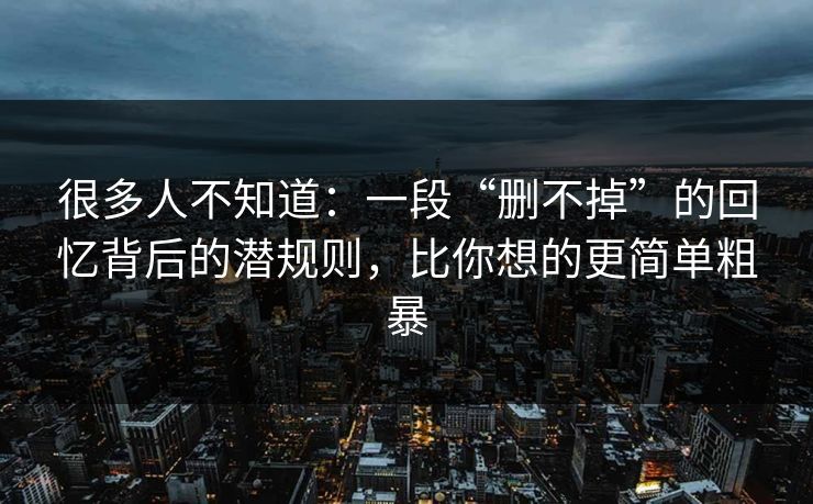 很多人不知道：一段“删不掉”的回忆背后的潜规则，比你想的更简单粗暴