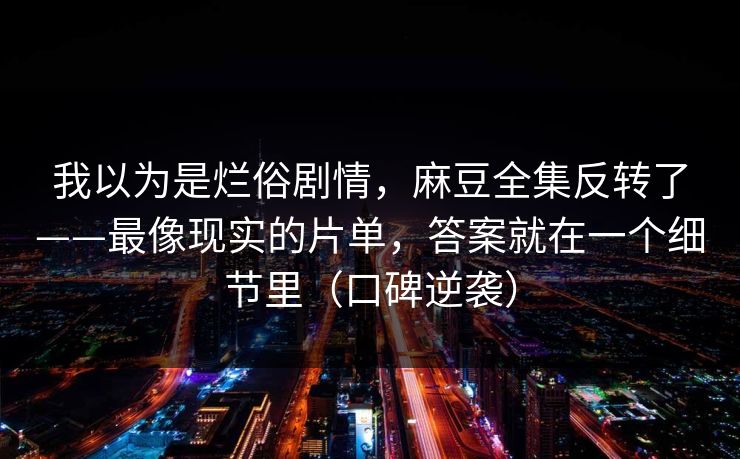 我以为是烂俗剧情,麻豆全集反转了——最像现实的片单,答案就在一个细节里(口碑逆袭) 我以为是烂俗剧情,麻豆全集反转了——最像现实的片单,答案就在一个细节里(口碑逆袭)