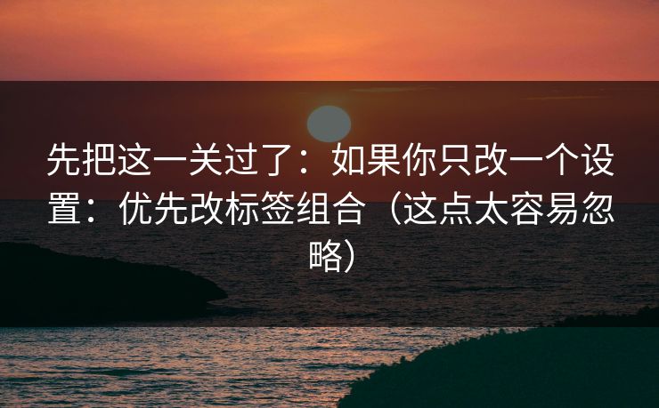 先把这一关过了:如果你只改一个设置:优先改标签组合(这点太容易忽略) 先把这一关过了:如果你只改一个设置:优先改标签组合(这点太容易忽略)