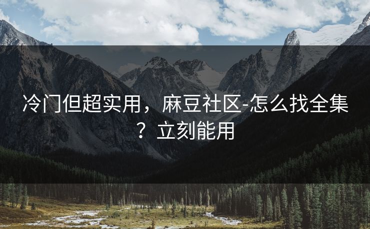 冷门但超实用，麻豆社区-怎么找全集？立刻能用