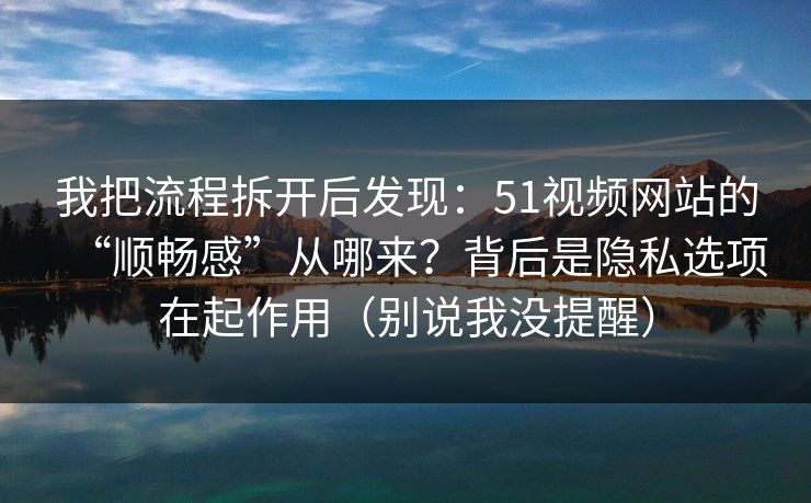 我把流程拆开后发现：51视频网站的“顺畅感”从哪来？背后是隐私选项在起作用（别说我没提醒）