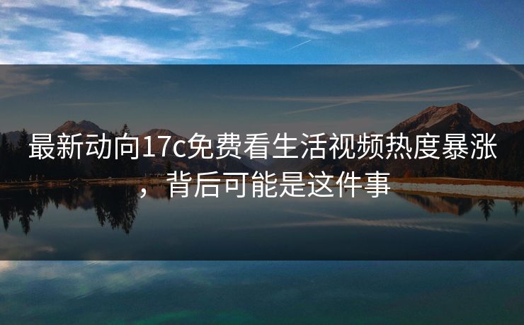 最新动向17c免费看生活视频热度暴涨，背后可能是这件事