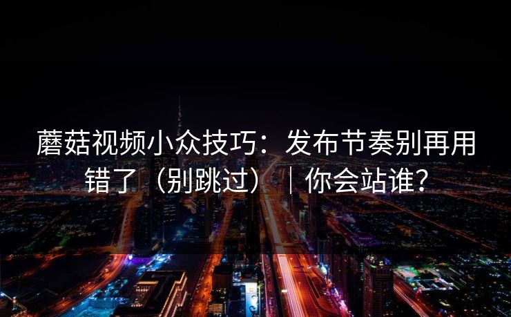 蘑菇视频小众技巧：发布节奏别再用错了（别跳过）｜你会站谁？