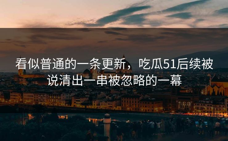 看似普通的一条更新，吃瓜51后续被说清出一串被忽略的一幕