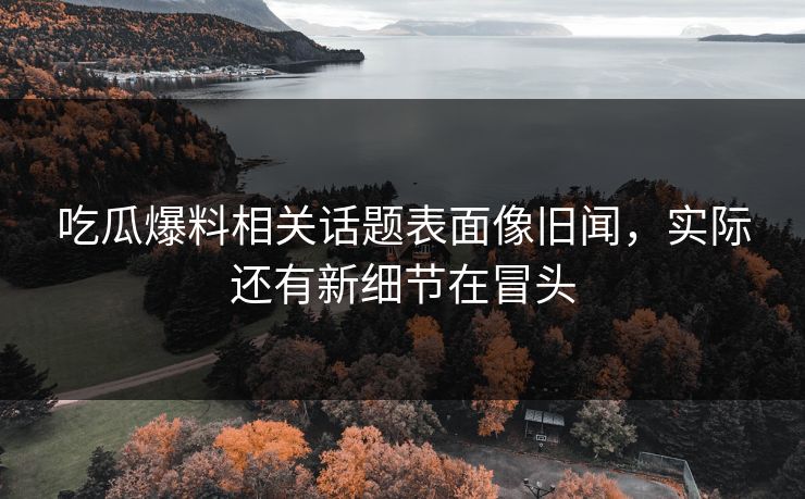 吃瓜爆料相关话题表面像旧闻，实际还有新细节在冒头
