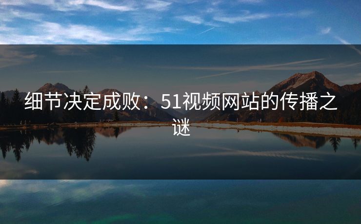 细节决定成败:51视频网站的传播之谜 细节决定成败:51视频网站的传播之谜